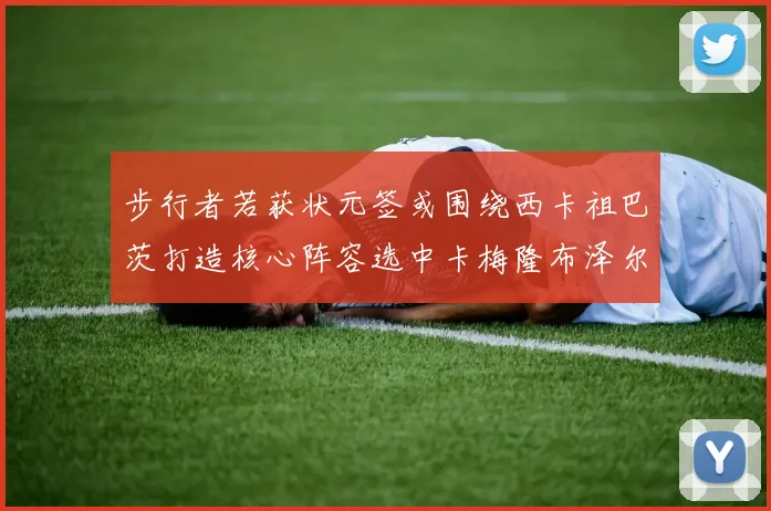 步行者若获状元签或围绕西卡祖巴茨打造核心阵容选中卡梅隆布泽尔重塑未来蓝图