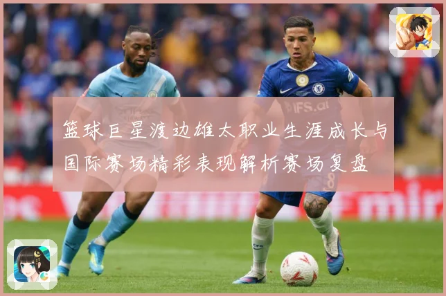 篮球巨星渡边雄太职业生涯成长与国际赛场精彩表现解析赛场复盘