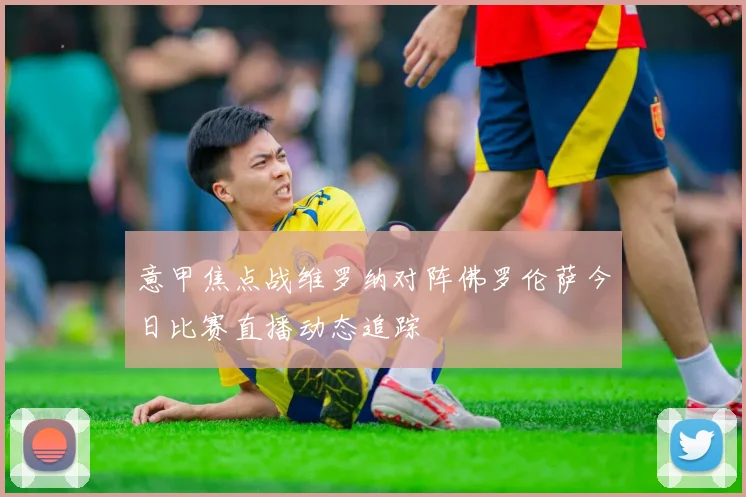 意甲焦点战维罗纳对阵佛罗伦萨今日比赛直播动态追踪