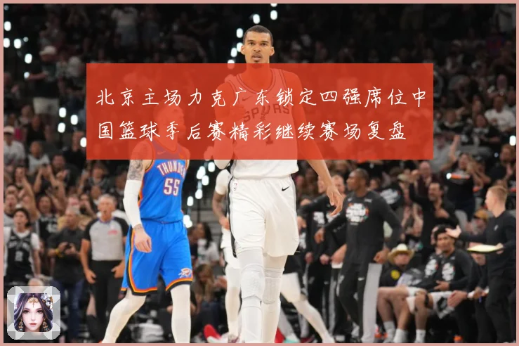 北京主场力克广东锁定四强席位中国篮球季后赛精彩继续赛场复盘