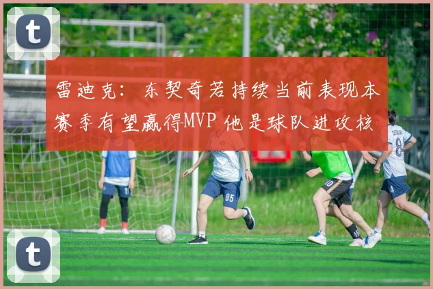 雷迪克：东契奇若持续当前表现本赛季有望赢得MVP 他是球队进攻核心