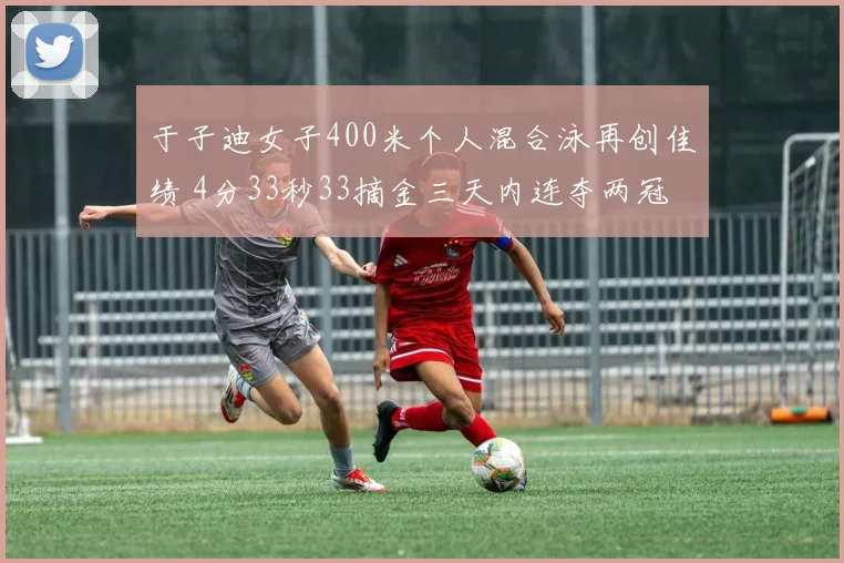 于子迪女子400米个人混合泳再创佳绩 4分33秒33摘金三天内连夺两冠