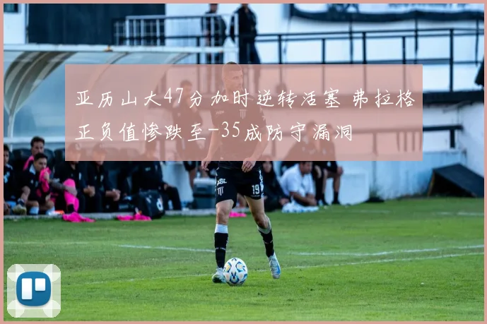 亚历山大47分加时逆转活塞 弗拉格正负值惨跌至-35成防守漏洞