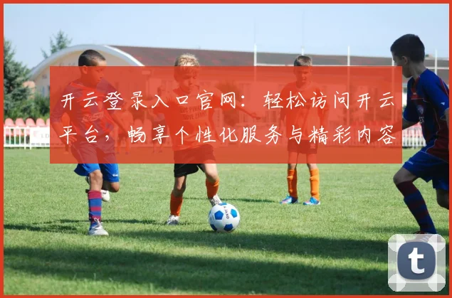 开云登录入口官网：轻松访问开云平台，畅享个性化服务与精彩内容